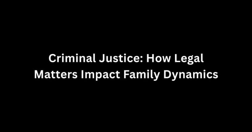 Criminal Justice: How Legal Matters Impact Family Dynamics